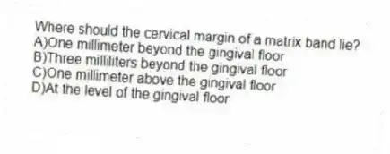 Where should the cervical margin of a matrix band lie?
A)One millimeter beyond the gingival floor
B)Three milliliters beyond the gingival floor
C)One millimeter above the gingival floor
D)At the level of the gingival floor