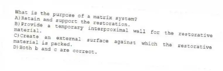 What is the purpose of a matrix system?
A)Retain and support the restoration.
B)Provide a temporary interproximal wall for the restorative material.
C)Create an external surface against which the restorative material is packed.
D)Both b and c are correct.