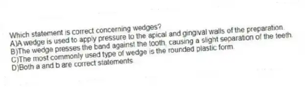 Which statement is correct concerning wedges?
A)A wedge is used to apply pressure to the apical and gingival walls of the preparation.
B)The wedge presses the band against the tooth, causing a slight separation of the teeth.
C)The most commonly used type of wedge is the rounded plastic form.
D)Both a and b are correct statements.