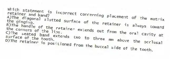 Which statement is incorrect concerning placement of the matrix retainer and band?
A)The diagonal slotted surface of the retainer is always toward the gingiva.
B)The handle of the retainer extends out from the oral cavity at the corners of the lips.
C)The seated band extends two to three mm above the occlusal surface of the tooth.
D)The retainer is positioned from the buccal side of the tooth.