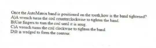 Once the AutoMatrix band is positioned on the tooth,how is the band tightened?
A)A wrench turns the coil counterclockwise to tighten the band.
B)Use fingers to turn the coil until it is snug.
C)A wrench turns the coil clockwise to tighten the band.
D)It is wedged to form the contour.