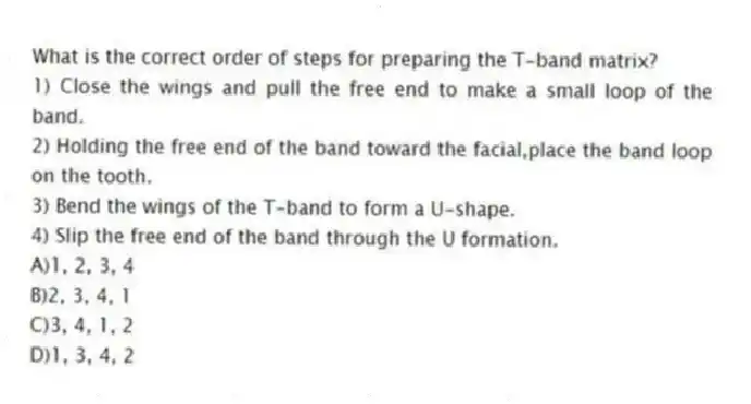 What is the correct order of steps for preparing the T-band matrix?
1) Close the wings and pull the free end to make a small loop of the band.
2) Holding the free end of the band toward the facial,place the band loop on the tooth.
3) Bend the wings of the T-band to form a U-shape.
4) Slip the free end of the band through the U formation.
A)1, 2, 3, 4
B)2, 3, 4, 1
C)3, 4, 1, 2
D)1, 3, 4, 2