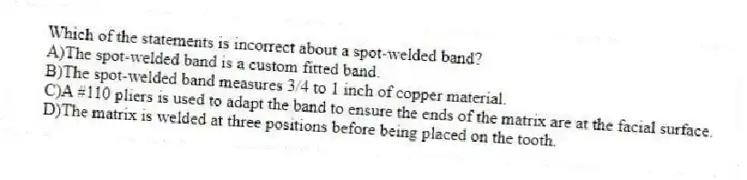 Which of the statements is incorrect about a spot-welded band?
A)The spot-welded band is a custom fitted band.
B)The spot-welded band measures 3/4 to 1 inch of copper material.
C)A #110 pliers is used to adapt the band to ensure the ends of the matrix are at the facial surface.
D)The matrix is welded at three positions before being placed on the tooth.