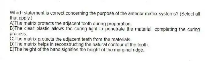 Which statement is correct concerning the purpose of the anterior matrix systems? (Select all that apply.)
A)The matrix protects the adjacent tooth during preparation.
B)The clear plastic allows the curing light to penetrate the material, completing the curing process.
C)The matrix protects the adjacent teeth from the materials.
D)The matrix helps in reconstructing the natural contour of the tooth.
E)The height of the band signifies the height of the marginal ridge.