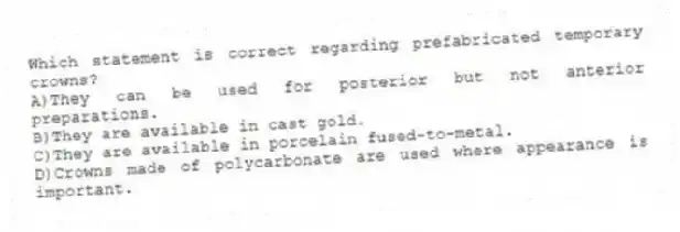 Which statement is correct regarding prefabricated temporary crowns?
A)They can be used for posterior but not anterior preparations.
B)They are available in cast gold.
C)They are available in porcelain fused-to-metal.
D)Crowns made of polycarbonate are used where appearance is important.
