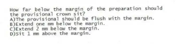 How far below the margin of the preparation should the provisional crown sit?
A)The provisional should be flush with the margin.
B)Extend one mm below the margin.
C)Extend 2 mm below the margin.
D)Sit 1 mm above the margin.