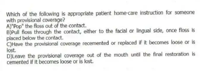 Which of the following is appropriate patient home-care instruction for someone with provisional coverage?
A)"Pop" the floss out of the contact.
B)Pull floss through the contact, either to the facial or lingual side, once floss is placed below the contact.
C)Have the provisional coverage recemented or replaced if it becomes loose or is lost.
D)Leave the provisional coverage out of the mouth until the final restoration is cemented if it becomes loose or is lost.