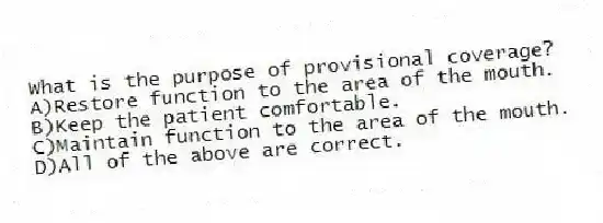What is the purpose of provisional coverage?
A)Restore function to the area of the mouth.
B)Keep the patient comfortable.
C)Maintain function to the area of the mouth.
D)All of the above are correct.
