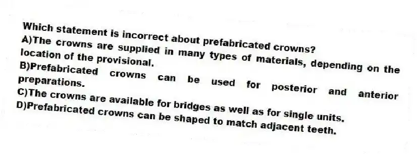 Which statement is incorrect about prefabricated crowns?
A)The crowns are supplied in many types of materials, depending on the location of the provisional.
B)Prefabricated crowns can be used for posterior and anterior preparations.
C)The crowns are available for bridges as well as for single units.
D)Prefabricated crowns can be shaped to match adjacent teeth.