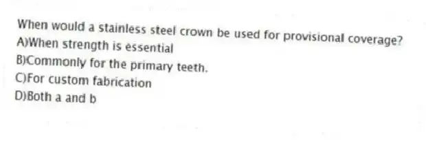 When would a stainless steel crown be used for provisional coverage?
A)When strength is essential
B)Commonly for the primary teeth.
C)For custom fabrication
D)Both a and b
