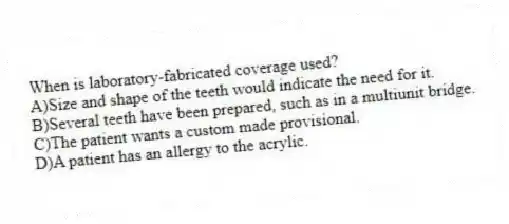 When is laboratory-fabricated coverage used?
A)Size and shape of the teeth would indicate the need for it.
B)Several teeth have been prepared, such as in a multiunit bridge.
C)The patient wants a custom made provisional.
D)A patient has an allergy to the acrylic.