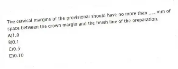 The cervical margins of the provisional should have no more than ___ mm of space between the crown margin and the finish line of the preparation.
A)1.0
B)0.1
C)0.5
D)0.10