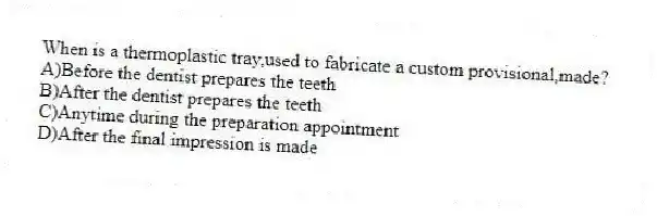 When is a thermoplastic tray,used to fabricate a custom provisional,made?
A)Before the dentist prepares the teeth
B)After the dentist prepares the teeth
C)Anytime during the preparation appointment
D)After the final impression is made