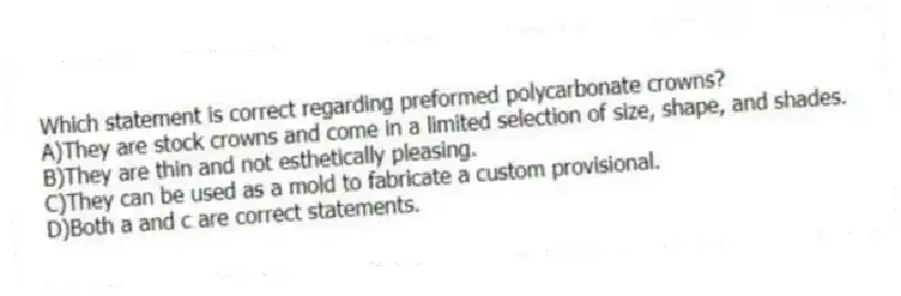 Which statement is correct regarding preformed polycarbonate crowns?
A)They are stock crowns and come in a limited selection of size, shape, and shades.
B)They are thin and not esthetically pleasing.
C)They can be used as a mold to fabricate a custom provisional.
D)Both a and c are correct statements.