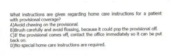What instructions are given regarding home care instructions for a patient with provisional coverage?
A)Avoid chewing on the provisional.
B)Brush carefully and avoid flossing, because it could pop the provisional off.
C)If the provisional comes off, contact the office immediately so it can be put back on.
D)No special home care instructions are required.