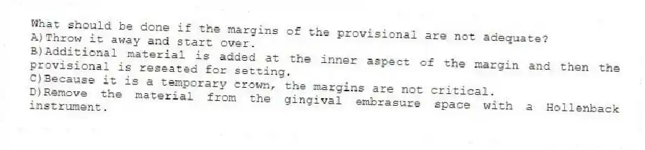 What should be done if the margins of the provisional are not adequate?
A)Throw it away and start over.
B)Additional material is added at the inner aspect of the margin and then the provisional is reseated for setting.
C)Because it is a temporary crown, the margins are not critical.
D)Remove the material from the gingival embrasure space with a Hollenback instrument.