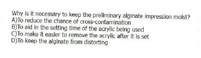 Why is it necessary to keep the preliminary alginate impression moist?
A)To reduce the chance of cross-contamination
B)To aid in the setting time of the acrylic being used
C)To make it easier to remove the acrylic after it is set
D)To keep the alginate from distorting