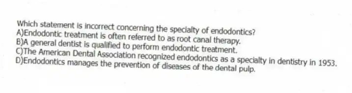 Which statement is incorrect concerning the specialty of endodontics?
A)Endodontic treatment is often referred to as root canal therapy.
B)A general dentist is qualified to perform endodontic treatment.
C)The American Dental Association recognized endodontics as a specialty in dentistry in 1953.
D)Endodontics manages the prevention of diseases of the dental pulp.