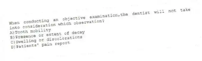When conducting an objective examination,the dentist will not take into consideration which observation?
A)Tooth mobility
B)Presence or extent of decay
C)Swelling or discolorations
D)Patients' pain report