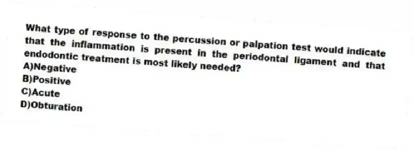 What type of response to the percussion or palpation test would indicate that the inflammation is present in the periodontal ligament and that endodontic treatment is most likely needed?
A)Negative
B)Positive
C)Acute
D)Obturation