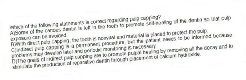 Which of the following statements is correct regarding pulp capping?
A)Some of the carious dentin is left in the tooth to promote self-healing of the dentin so that pulp exposure can be avoided.
B)With direct pulp capping, the tooth is nonvital and material is placed to protect the pulp.
C)Indirect pulp capping is a permanent procedure, but the patient needs to be informed because problems may develop later and periodic monitoring is necessary.
D)The goals of indirect pulp capping are to promote pulpal healing by removing all the decay and to stimulate the production of reparative dentin through placement of calcium hydroxide.