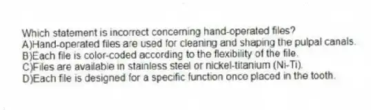 Which statement is incorrect concerning hand-operated files?
A)Hand-operated files are used for cleaning and shaping the pulpal canals.
B)Each file is color-coded according to the flexibility of the file.
C)Files are available in stainless steel or nickel-titanium (Ni-Ti).
D)Each file is designed for a specific function once placed in the tooth.