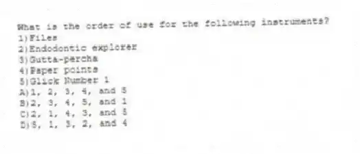 What is the order of use for the following instruments?
1)Files
2)Endodontic explorer
3)Gutta-percha
4)Paper points
5)Glick Number 1
A)1, 2, 3, 4, and 5
B)2, 3, 4, 5, and 1
C)2, 1, 4, 3, and 5
D)5, 1, 3, 2, and 4