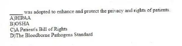_____ was adopted to enhance and protect the privacy and rights of patients.
A)HIPAA
B)OSHA
C)A Patient's Bill of Rights
D)The Bloodborne Pathogens Standard