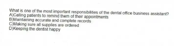 What is one of the most important responsibilities of the dental office business assistant?
A)Calling patients to remind them of their appointments
B)Maintaining accurate and complete records
C)Making sure all supplies are ordered
D)Keeping the dentist happy