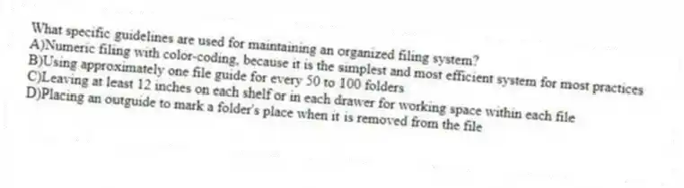 What specific guidelines are used for maintaining an organized filing system?
A)Numeric filing with color-coding, because it is the simplest and most efficient system for most practices
B)Using approximately one file guide for every 50 to 100 folders
C)Leaving at least 12 inches on each shelf or in each drawer for working space within each file
D)Placing an outguide to mark a folder's place when it is removed from the file