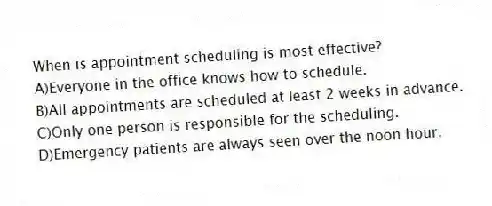 When is appointment scheduling is most effective?
A)Everyone in the office knows how to schedule.
B)All appointments are scheduled at least 2 weeks in advance.
C)Only one person is responsible for the scheduling.
D)Emergency patients are always seen over the noon hour.