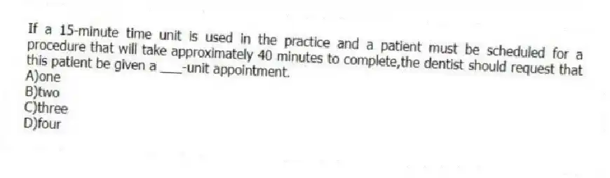 If a 15-minute time unit is used in the practice and a patient must be scheduled for a procedure that will take approximately 40 minutes to complete,the dentist should request that this patient be given a ___-unit appointment.
A)one
B)two
C)three
D)four