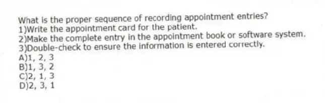 What is the proper sequence of recording appointment entries?
1)Write the appointment card for the patient.
2)Make the complete entry in the appointment book or software system.
3)Double-check to ensure the information is entered correctly.
A)1, 2, 3
B)1, 3, 2
C)2, 1, 3
D)2, 3, 1