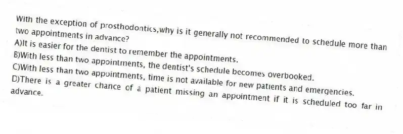 With the exception of prosthodontics,why is it generally not recommended to schedule more than two appointments in advance?
A)It is easier for the dentist to remember the appointments.
B)With less than two appointments, the dentist's schedule becomes overbooked.
C)With less than two appointments, time is not available for new patients and emergencies.
D)There is a greater chance of a patient missing an appointment if it is scheduled too far in advance.