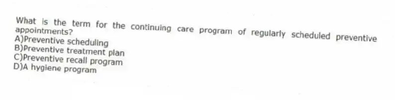 What is the term for the continuing care program of regularly scheduled preventive appointments?
A)Preventive scheduling
B)Preventive treatment plan
C)Preventive recall program
D)A hygiene program