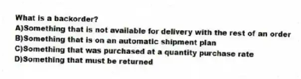 What is a backorder?
A)Something that is not available for delivery with the rest of an order
B)Something that is on an automatic shipment plan
C)Something that was purchased at a quantity purchase rate
D)Something that must be returned