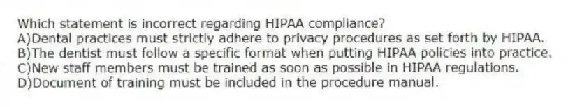Which statement is incorrect regarding HIPAA compliance?
A)Dental practices must strictly adhere to privacy procedures as set forth by HIPAA.
B)The dentist must follow a specific format when putting HIPAA policies into practice.
C)New staff members must be trained as soon as possible in HIPAA regulations.
D)Document of training must be included in the procedure manual.