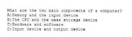 What are the two main components of a computer?
A)Memory and the input device
B)The CPU and the mass storage device
C)Hardware and software
D)Input device and output device