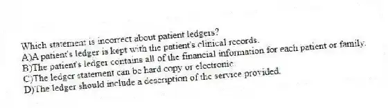 Which statement is incorrect about patient ledgers?
A)A patient's ledger is kept with the patient's clinical records.
B)The patient's ledger contains all of the financial information for each patient or family.
C)The ledger statement can be hard copy or electronic.
D)The ledger should include a description of the service provided.