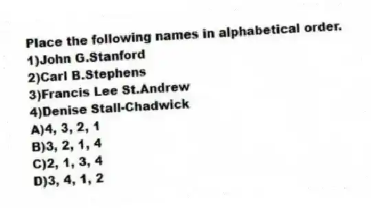 Place the following names in alphabetical order.
1)John G.Stanford
2)Carl B.Stephens
3)Francis Lee St.Andrew
4)Denise Stall-Chadwick
A)4, 3, 2, 1
B)3, 2, 1, 4
C)2, 1, 3, 4
D)3, 4, 1, 2