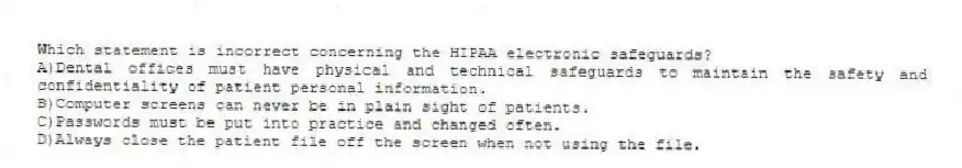 Which statement is incorrect concerning the HIPAA electronic safeguards?
A)Dental offices must have physical and technical safeguards to maintain the safety and confidentiality of patient personal information.
B)Computer screens can never be in plain sight of patients.
C)Passwords must be put into practice and changed often.
D)Always close the patient file off the screen when not using the file.