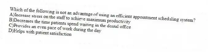 Which of the following is not an advantage of using an efficient appointment scheduling system?
A)Increase stress on the staff to achieve maximum productivity
B)Decreases the time patients spend waiting in the dental office
C)Provides an even pace of work during the day
D)Helps with patient satisfaction