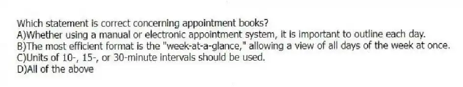Which statement is correct concerning appointment books?
A)Whether using a manual or electronic appointment system, it is important to outline each day.
B)The most efficient format is the "week-at-a-glance," allowing a view of all days of the week at once.
C)Units of 10-, 15-, or 30-minute intervals should be used.
D)All of the above