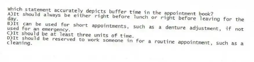 Which statement accurately depicts buffer time in the appointment book?
A)It should always be either right before lunch or right before leaving for the day.
B)It can be used for short appointments, such as a denture adjustment, if not used for an emergency.
C)It should be at least three units of time.
D)It should be reserved to work someone in for a routine appointment, such as a cleaning.