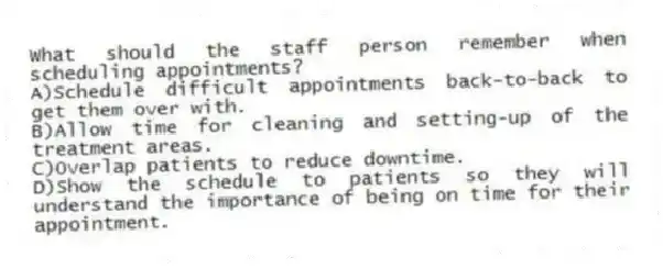 What should the staff person remember when scheduling appointments?
A)Schedule difficult appointments back-to-back to get them over with.
B)Allow time for cleaning and setting-up of the treatment areas.
C)Overlap patients to reduce downtime.
D)Show the schedule to patients so they will understand the importance of being on time for their appointment.