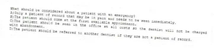 What should be considered about a patient with an emergency?
A)Only a patient of record that may be in pain and needs to be seen immediately.
B)The patient should come at the first available appointment.
C)The patient should be seen in the office at all costs so the dentist will not be charged with abandonment.
D)The patient should be referred to another dentist if they are not a patient of record.