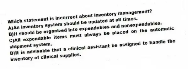 Which statement is incorrect about inventory management?
A)An inventory system should be updated at all times.
B)It should be organized into expendables and nonexpendables.
C)All expendable items must always be placed on the automatic shipment system.
D)It is advisable that a clinical assistant be assigned to handle the inventory of clinical supplies.