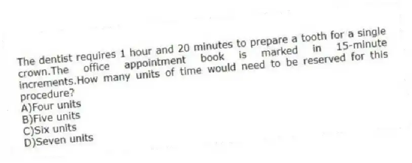 The dentist requires 1 hour and 20 minutes to prepare a tooth for a single crown.The office appointment book is marked in 15-minute increments.How many units of time would need to be reserved for this procedure?
A)Four units
B)Five units
C)Six units
D)Seven units