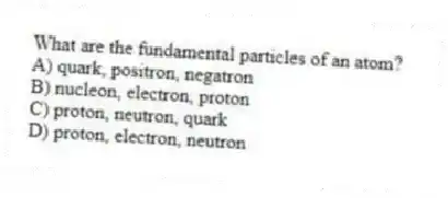 What are the fundamental particles of an atom?
A) quark, positron, negatron
B) nucleon, electron, proton
C) proton, neutron, quark
D) proton, electron, neutron