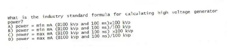 What is the industry standard formula for calculating high voltage generator power?
A) power = min mA (@100 kVp and 100 ms)×100 kVp
B) power = min mA (@100 kVp and 100 ms)/100 kVp
C) power = max mA (@100 kVp and 100 ms) ×100 kVp
D) power = max mA (@100 kVp and 100 ms)/100 kVp